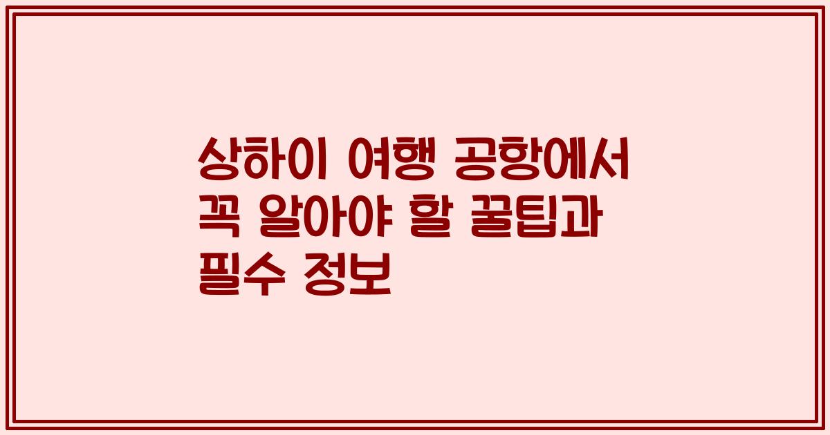 상하이 여행 공항에서 꼭 알아야 할 꿀팁과 필수 정보
